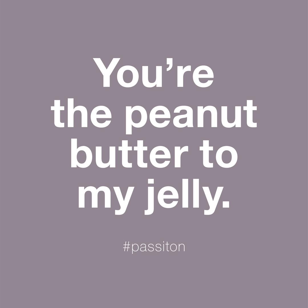 You’re the peanut butter to my jelly.